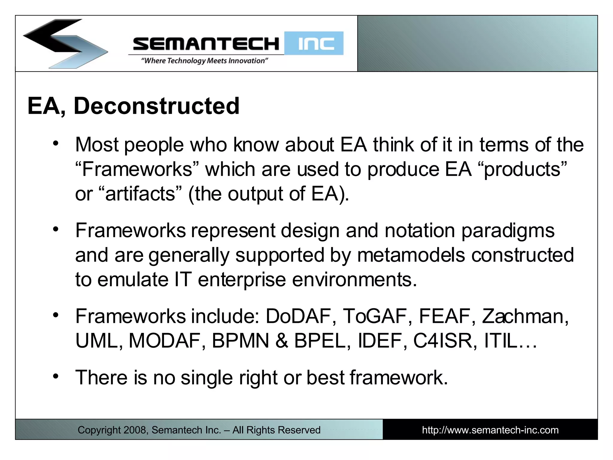 EA, Deconstructed  Most people who know about EA think of it in terms of the “Frameworks” which are used to produce EA “products” or “artifacts” (the output of EA).  Frameworks represent design and notation paradigms and are generally supported by metamodels constructed to emulate IT enterprise environments. Frameworks include: DoDAF, ToGAF, FEAF, Zachman, UML, MODAF, BPMN & BPEL, IDEF, C4ISR, ITIL… There is no single right or best framework. Copyright 2008, Semantech Inc. – All Rights Reserved http://www.semantech-inc.com 
