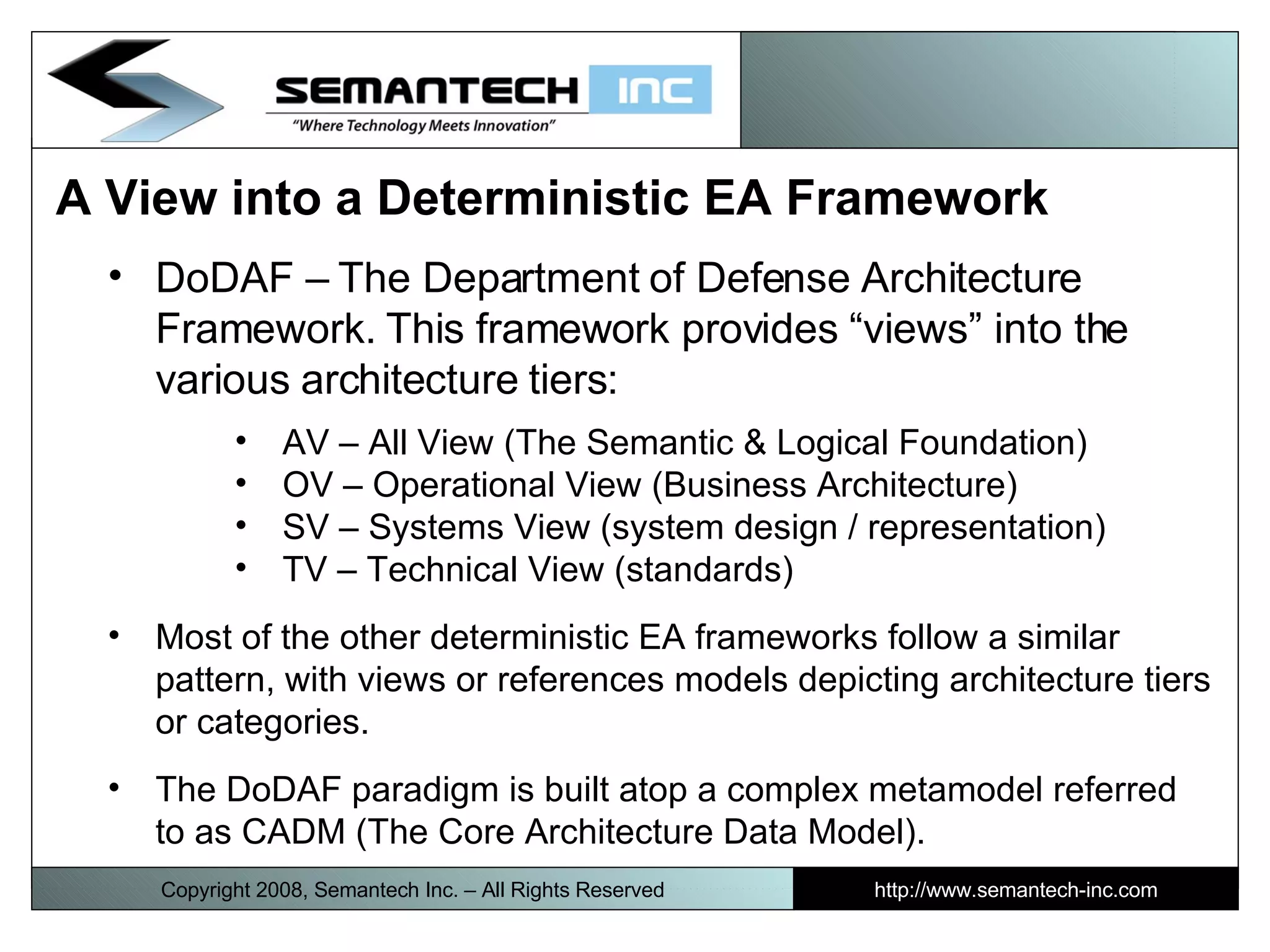 A View into a Deterministic EA Framework  DoDAF – The Department of Defense Architecture Framework. This framework provides “views” into the various architecture tiers: AV – All View (The Semantic & Logical Foundation) OV – Operational View (Business Architecture) SV – Systems View (system design / representation) TV – Technical View (standards) Most of the other deterministic EA frameworks follow a similar pattern, with views or references models depicting architecture tiers or categories.  The DoDAF paradigm is built atop a complex metamodel referred to as CADM (The Core Architecture Data Model). Copyright 2008, Semantech Inc. – All Rights Reserved http://www.semantech-inc.com 