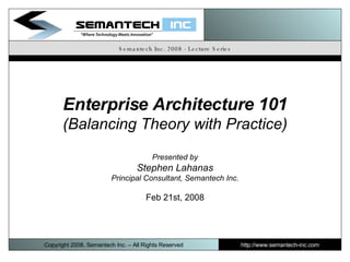 Semantech Inc. 2008 - Lecture Series Enterprise Architecture 101 (Balancing Theory with Practice) Presented by Stephen Lahanas Principal Consultant, Semantech Inc. Feb 21st, 2008 Copyright 2008, Semantech Inc. – All Rights Reserved http://www.semantech-inc.com I 