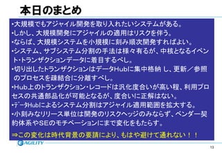 本日のまとめ
•大規模でもアジャイル開発を取り入れたいシステムがある。
•しかし、大規模開発にアジャイルの適用はリスクを伴う。
•ならば、大規模システムを小規模に刻み順次開発すればよい。
•システム、サブシステム分割の手法は様々有るが、中核となるイベン
 ト・トランザクションデータに着目するべし。
•切り出したトランザクションはデータＨｕｂに集中格納 し、更新／参照
 のプロセスを疎結合に分離すべし。
•Ｈｕｂ上のトランザクション・レコードは汎化度合いが高い程、利用プロ
セスの共通部品化が可能となるが、度合いに正解はない。
•ﾃﾞｰﾀHubによるシステム分割はアジャイル適用範囲を拡大する。
•小刻みなリリース単位は開発のリスクヘッジのみならず、ベンダー契
約体系やＳＥのモチベーションにまで変化をもたらす。
⇒この変化は時代背景の要請により、もはや避けて通れない！！
                                     13
 