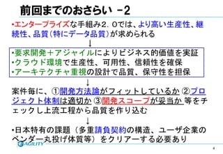 前回までのおさらい -2
•エンタープライズな手組み２．０では、より高い生産性、継
続性、品質（特にデータ品質）が求められる
           ↓
•要求開発＋アジャイルによりビジネス的価値を実証
•クラウド環境で生産性、可用性、信頼性を確保
•アーキテクチャ重視の設計で品質、保守性を担保
           ↓
案件毎に、①開発方法論がフィットしているか ②プロ
ジェクト体制は適切か ③開発スコープが妥当か 等をチ
ェックし上流工程から品質を作り込む
           ↓
•日本特有の課題（多重請負契約の構造、ユーザ企業の
ベンダー丸投げ体質等）をクリアーする必要あり
                               4
 