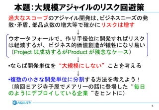 本題：大規模アジャイルのリスク回避策
過大なスコープのアジャイル開発は、ビジネスニーズの発
散・矛盾、部品点数の増大等で確かにリスクは増す
                  ↓
ウオータフォールで、作り手優位に開発すればリスク
は軽減するが、ビジネス的価値創造が犠牲になり易い
（Project は成功するがProduct が残念なケース）
                  ↓
•ならば開発単位を“大規模にしない”ことを考える
                  ↓
•複数の小さな開発単位に分割する方法を考えよう！
（前回Ｅアジ寺子屋でメアリーの話に登場した“毎日
のようにデプロイしている企業“をヒントに）

                                  5
 