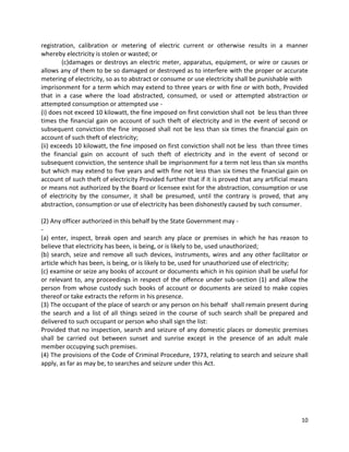 registration, calibration or metering of electric current or otherwise results in a manner
whereby electricity is stolen or wasted; or
(c)damages or destroys an electric meter, apparatus, equipment, or wire or causes or
allows any of them to be so damaged or destroyed as to interfere with the proper or accurate
metering of electricity, so as to abstract or consume or use electricity shall be punishable with
imprisonment for a term which may extend to three years or with fine or with both, Provided
that in a case where the load abstracted, consumed, or used or attempted abstraction or
attempted consumption or attempted use (i) does not exceed 10 kilowatt, the fine imposed on first conviction shall not be less than three
times the financial gain on account of such theft of electricity and in the event of second or
subsequent conviction the fine imposed shall not be less than six times the financial gain on
account of such theft of electricity;
(ii) exceeds 10 kilowatt, the fine imposed on first conviction shall not be less than three times
the financial gain on account of such theft of electricity and in the event of second or
subsequent conviction, the sentence shall be imprisonment for a term not less than six months
but which may extend to five years and with fine not less than six times the financial gain on
account of such theft of electricity Provided further that if it is proved that any artificial means
or means not authorized by the Board or licensee exist for the abstraction, consumption or use
of electricity by the consumer, it shall be presumed, until the contrary is proved, that any
abstraction, consumption or use of electricity has been dishonestly caused by such consumer.
(2) Any officer authorized in this behalf by the State Government may (a) enter, inspect, break open and search any place or premises in which he has reason to
believe that electricity has been, is being, or is likely to be, used unauthorized;
(b) search, seize and remove all such devices, instruments, wires and any other facilitator or
article which has been, is being, or is likely to be, used for unauthorized use of electricity;
(c) examine or seize any books of account or documents which in his opinion shall be useful for
or relevant to, any proceedings in respect of the offence under sub-section (1) and allow the
person from whose custody such books of account or documents are seized to make copies
thereof or take extracts the reform in his presence.
(3) The occupant of the place of search or any person on his behalf shall remain present during
the search and a list of all things seized in the course of such search shall be prepared and
delivered to such occupant or person who shall sign the list:
Provided that no inspection, search and seizure of any domestic places or domestic premises
shall be carried out between sunset and sunrise except in the presence of an adult male
member occupying such premises.
(4) The provisions of the Code of Criminal Procedure, 1973, relating to search and seizure shall
apply, as far as may be, to searches and seizure under this Act.

10

 
