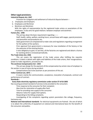 Other Legal provisions:
Industrial Dispute Act, 1947
Provision for instigation and settlement of industrial dispute between –
a. Employees and Employers
b. Employees and Workman
c. Workmen and Workmen
With the rights of representation by the registered trade unions or associations of the
employees. It also aims for good relations between employer and workmen.
Factory Act, 1948
This act lays down the basic requirement regarding------Staff, health, safety, welfare, working hours, annual leave with wages, special provisions
and penaulties and procedures etc.
State government are empowered to make rules and regulations regarding arrangement
for the welfare of the workers.
Prior approval from government is necessary for new installation of the factory or foe
the extension of the existing factory.
It also obligatory to govt, to see that, all the factories are registered and obtain a license
for working which is renewed periodically.
The Trade Union Act, 1926
This act covers the registration of the trade unions after fulfilling the requisite
conditions. It deals in details with rights and liabilities of the trade unions, their recognisations,
power to make regulations, procedures etc.
The workman Compensation Act : 1923
This act was design for the payment of the compensation by certain class of employer to
the worker in case of injury during accident.
Compensations has to be ascertain as per provisions of this act.
Indian Contract act, 1872 :
It covers mainly the communication, acceptance, revocation of proposals, contract and
performance of contract.
Standards :
Every State electricity regulatory commission under section 57 of EA 2003
Has issued guaranteed standard of services to be provided to the consumers
Time response to the consumer for their complaint.
Max time for restoration of supply after fault.
Time for providing new supply to the consumer.
Advance notice for supply interruptions.
Responding to the billing complaints.
Investigating of the complaints regarding system parameters like voltage, frequency,
harmonics etc.
National and international standards for electrical equipments are fraimed . the aim of which
is to obtain the uniformity of equipment on national and international basis for the benefit of
the consumer and publics.
12

 