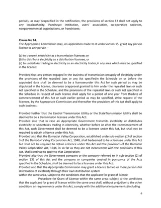 periods, as may bespecified in the notification, the provisions of section 12 shall not apply to
any localauthority, Panchayat Institution, users’ association, co-operative societies,
nongovernmental organizations, or franchisees:

Clause No 14.
The Appropriate Commission may, on application made to it undersection 15, grant any person
licence to any person –
(a) to transmit electricity as a transmission licensee; or
(b) to distribute electricity as a distribution licensee; or
(c) to undertake trading in electricity as an electricity trader,in any area which may be specified
in the licence:
Provided that any person engaged in the business of transmission orsupply of electricity under
the provisions of the repealed laws or any Act specifiedin the Schedule on or before the
appointed date shall be deemed to be a licenseeunder this Act for such period as may be
stipulated in the licence, clearance orapproval granted to him under the repealed laws or such
Act specified in the Schedule, and the provisions of the repealed laws or such Act specified in
the Schedule in respect of such licence shall apply for a period of one year from thedate of
commencement of this Act or such earlier period as may be specified, atthe request of the
licensee, by the Appropriate Commission and thereafter the provisions of this Act shall apply to
such business:
Provided further that the Central Transmission Utility or the StateTransmission Utility shall be
deemed to be a transmission licensee under this Act:
Provided also that in case an Appropriate Government transmits electricity or distributes
electricity or undertakes trading in electricity, whether before or after the commencement of
this Act, such Government shall be deemed to be a licensee under this Act, but shall not be
required to obtain a licence under this Act:
Provided also that the Damodar Valley Corporation, established undersub-section (1) of section
3 of the Damodar Valley Corporation Act, 1948, shall bedeemed to be a licensee under this Act
but shall not be required to obtain a licence under this Act and the provisions of the Damodar
Valley Corporation Act, 1948, in so far as they are not inconsistent with the provisions of this
Act, shall continue to apply to that Corporation:
Provided also that the Government company or the company referred to in sub-section (2) of
section 131 of this Act and the company or companies created in pursuance of the Acts
specified in the Schedule, shall be deemed to be a licensee under this Act:
Provided also that the Appropriate Commission may grant a licence to two or more persons for
distribution of electricity through their own distribution system
within the same area, subject to the conditions that the applicant for grant of licence
Procedure for Grant of Licence within the same area, subject to the conditions
that the applicant for grant of licence within the same area shall, without prejudice to the other
conditions or requirements under this Act, comply with the additional requirements (including
6

 