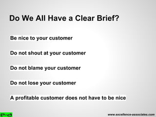 Do We All Have a Clear Brief?
Be nice to your customer
Do not shout at your customer
Do not blame your customer
Do not lose your customer
A profitable customer does not have to be nice
www.excellence-associates.com
 