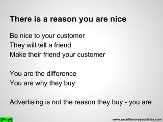 There is a reason you are nice
Be nice to your customer
They will tell a friend
Make their friend your customer
You are the difference
You are why they buy
Advertising is not the reason they buy - you are
www.excellence-associates.com
 