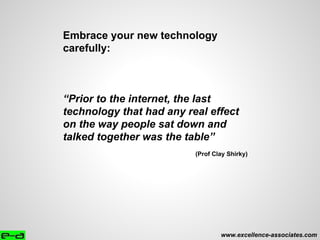 www.excellence-associates.com
Embrace your new technology
carefully:
“Prior to the internet, the last
technology that had any real effect
on the way people sat down and
talked together was the table”
(Prof Clay Shirky)
 