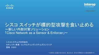 * 本資料に記載の各社社名、製品名は、各社の商標または登録商標です。
<Seminar>
シスコシステムズ合同会社
セキュリティ事業 コンサルティングシステムズエンジニア
豊島 かおり
シスコ スイッチが標的型攻撃を食い止める
～新しい内部対策ソリューション
「Cisco Network as a Sensor & Enforcer」～
 