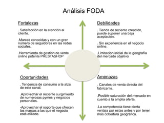 Fortalezas
. Satisfacción en la atención al
cliente.
.Marcas conocidas y con un gran
número de seguidores en las redes
sociales.
.Herramienta de gestión de venta
online potente PRESTASHOP
Análisis FODA
Debilidades
. Tienda de reciente creación,
puede suponer una baja
aceptación.
. Sin experiencia en el negocio
online.
.Limitación inicial de la geografía
del mercado objetivo
Oportunidades
. Tendencia de consumo a la alza
de este canal.
.Aprovechar el reciente surgimiento
de numerosas pymes y negocios
personales.
-Aprovechar el soporte que ofrecen
las marcas a las que el negocio
está afiliado.
Amenazas
. Canales de venta directa del
fabricante.
.Posible saturación del mercado en
cuento a la amplia oferta.
.La competencia tiene cierta
ventaja por estas antes y por tener
más cobertura geográfica.