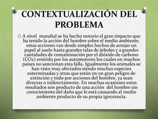 CONTEXTUALIZACIÓN DEL
PROBLEMA
O A nivel mundial se ha hecho notorio el gran impacto que
ha tenido la acción del hombre sobre el medio ambiente,
estas acciones van desde simples hechos de arrojar un
papel al suelo hasta grandes talas de árboles y a grandes
cantidades de contaminación por el dióxido de carbono
(CO2) emitido por los automotores los cuales en muchos
países no sancionan esta falla. Igualmente los animales se
han visto muy afectados siendo muchas especies
exterminadas y otras que están en un gran peligro de
extinción y todo por acciones del hombre, ya sean
directas o indirectamente. En muchas ocasiones estos
resultados son producto de una acción del hombre sin
conocimiento del daño que le está causando al medio
ambiente producto de su propia ignorancia.
 
