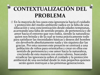 CONTEXTUALIZACIÓN DEL
PROBLEMA
O En la mayoría de los casos esta ignorancia hacia el cuidado
y protección del medio ambiente radica en la falta de una
educación y una concientización desde edades tempranas,
acarreando una falta de sentido propio, de pertenencia y de
amor hacia el entorno que nos rodea, siendo la naturaleza
quien nos brinda y de la cual se toma prácticamente todo
para satisfacer las necesidades básicas y deseos del hombre
sin devolverle absolutamente nada y sin siquiera dar las
gracias. Por esta razones este proyecto se centrará a una
población de niños para orientarlos y crear en ellos ese
sentido de pertenencia y ese amor hacia la naturaleza,
creciendo de esta manera con estos valores, buscando
erradicar las ignorancia sobre el cuidado y la protección
ambiental de una sociedad desde lo más pequeños quienes
serán quien instruyan a las próximas generaciones.
 