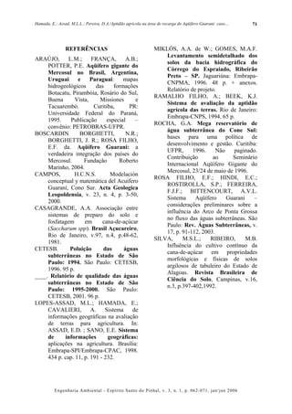 Hamada, E.; Assad, M.L.L.; Pereira, D.A./Aptidão agrícola na área de recarga do Aqüífero Guarani: caso....   71




                REFERÊNCIAS                                     MIKLÓS, A.A. de W.; GOMES, M.A.F.
                                                                    Levantamento semidetalhado dos
ARAÚJO,       L.M.;     FRANÇA,        A.B.;
                                                                    solos da bacia hidrográfica do
     POTTER, P.E. Aqüífero gigante do
                                                                    Córrego do Espraiado, Ribeirão
     Mercosul no Brasil, Argentina,
                                                                    Preto – SP. Jaguariúna: Embrapa-
     Uruguai      e     Paraguai:     mapas
                                                                    CNPMA, 1996. 48 p. + anexos.
     hidrogeológicos      das     formações
                                                                    Relatório de projeto.
     Botucatu, Pirambóia, Rosário do Sul,
                                                                RAMALHO FILHO, A.; BEEK, K.J.
     Buena       Vista,     Missiones     e
                                                                    Sistema de avaliação da aptidão
     Tacuarembó.         Curitiba,      PR:
                                                                    agrícola das terras. Rio de Janeiro:
     Universidade Federal do Paraná,
                                                                    Embrapa-CNPS, 1994. 65 p.
     1995.     Publicação      especial   –
                                                                ROCHA, G.A. Mega reservatório de
     convênio: PETROBRAS-UFPR.
                                                                    água subterrânea do Cone Sul:
BOSCARDIN          BORGHETTI,          N.R.;
                                                                    bases para uma política de
     BORGHETTI, J. R.; ROSA FILHO,
                                                                    desenvolvimento e gestão. Curitiba:
     E.F. da. Aqüífero Guarani: a
                                                                    UFPR,      1996.     Não   paginado.
     verdadeira integração dos países do
                                                                    Contribuição       ao      Seminário
     Mercosul.       Fundação       Roberto
                                                                    Internacional Aqüífero Gigante do
     Marinho, 2004.
                                                                    Mercosul, 23/24 de maio de 1996.
CAMPOS,         H.C.N.S.        Modelación
                                                                ROSA FILHO, E.F.; HINDI, E.C.;
     conceptual y matemática del Acuífero
                                                                    ROSTIROLLA, S.P.; FERREIRA,
     Guaraní, Cono Sur. Acta Geologica
                                                                    F.J.F.; BITTENCOURT, A.V.L.
     Leopoldensia, v. 23, n. 4, p. 3-50,
                                                                    Sistema     Aqüífero     Guarani    –
     2000.
                                                                    considerações preliminares sobre a
CASAGRANDE, A.A. Associação entre
                                                                    influência do Arco de Ponta Grossa
     sistemas de preparo do solo e
                                                                    no fluxo das águas subterrâneas. São
     fosfatagem      em      cana-de-açúcar
                                                                    Paulo: Rev. Águas Subterrâneas, v.
     (Saccharum spp). Brasil Açucareiro,
                                                                    17, p. 91-112, 2003.
     Rio de Janeiro, v.97, n.4, p.48-62,
                                                                SILVA,     M.S.L.;    RIBEIRO,       M.B.
     1981.
                                                                    Influência do cultivo contínuo da
CETESB.       Poluição        das     águas
                                                                    cana-de-açúcar em propriedades
     subterrâneas no Estado de São
                                                                    morfológicas e físicas de solos
     Paulo: 1994. São Paulo: CETESB,
                                                                    argilosos de tabuleiro do Estado de
     1996. 95 p.
                                                                    Alagoas. Revista Brasileira de
____. Relatório de qualidade das águas
                                                                    Ciência do Solo, Campinas, v.16,
     subterrâneas no Estado de São
                                                                    n.3, p.397-402,1992.
     Paulo: 1995-2000. São Paulo:
     CETESB, 2001. 96 p.
LOPES-ASSAD, M.L.; HAMADA, E.;
     CAVALIERI,         A.    Sistema    de
     informações geográficas na avaliação
     de terras para agricultura. In:
     ASSAD, E.D. ; SANO, E.E. Sistema
     de     informações        geográficas:
     aplicações na agricultura. Brasília:
     Embrapa-SPI/Embrapa-CPAC, 1998.
     434 p. cap. 11, p. 191 - 232.




          Engenharia Ambiental - Espírito Santo do Pinhal, v. 3, n. 1, p. 062-071, jan/jun 2006
 