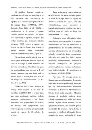 Hamada, E.; Assad, M.L.L.; Pereira, D.A./Aptidão agrícola na área de recarga do Aqüífero Guarani: caso....         64


       O     Aqüífero       Guarani       encontra-se                   Tanto as faixas de recarga direta ou
confinado em 90% de sua superfície e os                         de afloramento do pacote arenoso quanto
10%      restantes      têm     característica       de         as áreas de recarga lenta são regiões de
aqüífero livre e constitui sua principal área                   infiltração natural das águas, com alta
de    recarga      direta     (CAMPOS,         2000).           vulnerabilidade,         sendo       imperativo    o
Segundo Rosa Filho et al. (2003), o                             controle das fontes de poluição para que o
confinamento se dá porque a espessa                             aqüífero possa ser usado ao longo das
camada arenítica se encontra, em quase                          gerações (ROCHA, 1996).
toda a extensão do aquífero, sotoposta por                              Embora as águas subterrâneas sejam
rochas basálticas cuja espessura máxima                         naturalmente mais protegidas dos agentes
ultrapassa 1.000 metros e apenas nas                            contaminantes do que as superficiais, a
bordas, em estreita faixa a leste e oeste, o                    grande expansão das atividades antrópicas,
pacote       arenoso        aflora,       conferindo            nas áreas urbanas e rurais, tem provocado a
característica livre ao aquífero (Figura 1).                    poluição pontual das águas subterrâneas,
       Nessas áreas, a infiltração de água se                   sobretudo por meio dos lixões, aterros
dá de forma rápida por meio de águas de                         industriais, armazenamento, manuseio e
chuva e a recarga é direta, formando um                         descarte        inadequados          de      produtos
                                           3
depósito estimado de 48 mil km de água,                         químicos, efluentes e resíduos, incluindo os
em profundidades que chegam a 2 mil                             usos indiscriminados de agrotóxicos e
metros, enquanto que nas áreas onde o                           fertilizantes (CETESB, 2001).
basalto aflora, a infiltração é lenta e se dá                           Nas áreas de recarga direta do
ao longo de descontinuidades (ROSA                              Guarani ocorrem afloramentos de arenito,
FILHO et al., 2003).                                            associados aos seus produtos de alteração,
       No Estado de São Paulo, as áreas de                      que são predominantemente Latossolos
recarga direta ocupam 16 mil km2 de                             Psamíticos e Neossolos Quartzarênicos.
superfície (CETESB, 2001). É tanta água                         Nessas áreas estão presentes diferentes
que uma exploração racional poderia                             sistemas de produção agrícola (arroz
abastecer      continuamente          e   de    forma           irrigado, cana-de-açúcar, milho, soja, entre
sustentável uma população de 20 milhões                         outros). Alguns desses sistemas são de
de    pessoas,       sem      comprometer         suas          agricultura intensiva, que utilizam grande
reservas, já que o sistema tem capacidade                       quantidade de insumos. Desta forma, é
natural de recarga de 40 milhões de                             necessário o estudo da adequação do uso
m3/ano.                                                         agrícola das terras, analisando de forma


           Engenharia Ambiental - Espírito Santo do Pinhal, v. 3, n. 1, p. 062-071, jan/jun 2006
 