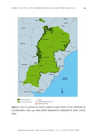 Hamada, E.; Assad, M.L.L.; Pereira, D.A./Aptidão agrícola na área de recarga do Aqüífero Guarani: caso....   66




Figura 1. Área de ocorrência do Sistema Aqüífero Guarani (SAG). (Fonte: Modificado de
CAS/SRH/MMA (2001) por BOSCARDIN BORGHETTI; BORGHETTI; ROSA FILHO,
2004).




          Engenharia Ambiental - Espírito Santo do Pinhal, v. 3, n. 1, p. 062-071, jan/jun 2006
 