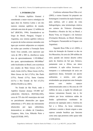 Hamada, E.; Assad, M.L.L.; Pereira, D.A./Aptidão agrícola na área de recarga do Aqüífero Guarani: caso....          63


               1. INTRODUÇÃO                                            Conforme salientam Rosa Filho et al.
                                                                (2003), o termo Guarani foi proposto em
       O     Sistema      Aqüífero       Guarani      é
                                                                homenagem à memória da nação Guarani e
considerado a maior reserva estratégica de
                                                                para unificar, sob o ponto de vista
água doce da América Latina e um dos
                                                                hidrogeológico, uma terminologia relativa
maiores sistemas aqüíferos do mundo,
                                                                aos estratos do Triássico (Formações
cobrindo uma área de quase 1,2 milhões de
                                                                Pirambóia e Rosário do Sul, no Brasil, e
km2 (ROCHA, 1996). Estendendo-se ao
                                                                Buena Vista, no Uruguai) e do Jurássico
longo do Brasil, Paraguai, Uruguai e
                                                                (Formações Botucatu, no Brasil, Misiones
Argentina, esse sistema aqüífero refere-se
                                                                no Paraguai e Tacuarembó no Uruguai e na
ao pacote de rochas arenosas saturadas com
                                                                Argentina).
água que ocorrem subjacentes ao conjunto
de rochas que constitui a Formação Serra                                Segundo Rosa Filho et al. (2003), o
Geral. Essa camada, com espessura que                           início da formação do Guarani se deu na
varia de 200 a 800 m, distribui-se numa                         Era Mesozóica, há cerca de 200 milhões de
área de aproximadamente 1.195.000km2,                           anos, quando um imenso deserto cobria
dos quais, aproximadamente 848.800km2                           parte da América do Sul que, formava,
estão localizados no Brasil, com ocorrência                     juntamente com a África, um único
nos estados de Mato Grosso (2,2% do                             continente. A ação eólica favoreceu o
total), Goiás (4,6%), Minas Gerais (4,4%),                      transporte e a sedimentação de areia em
Mato Grosso do Sul (17,8%), São Paulo                           gigantescas dunas, formando um pacote
(13%), Paraná (11%), Santa Catarina                             sedimentar,         o     arenito,      com      grãos
(4,1%) e Rio Grande do Sul (13,2%)                              arredondados que propiciam uma formação
(ROSA FILHO et al, 2003).                                       porosa           com          muitos          espaços
                                                                intercomunicados entre si. Há cerca de 130
       No Estado de São Paulo, onde o
                                                                milhões de anos, a região foi afetada por
Aqüífero Guarani alcança 155.800 km2
(ARAÚJO;         FRANÇA;           POTTER,1995),                intenso vulcanismo fissural, isto é, foi
                                                                coberto por lavas vulcânicas saídas de
cerca de 72% dos 645 municípios são total
                                                                fendas       quilométricas         resultantes     do
ou parcialmente abastecidos por águas
subterrâneas e 47% deles são inteiramente                       processo de separação entre a América do

abastecidos        por       água       subterrânea,            Sul e a África. As lavas vulcânicas

destacando-se as cidades de Catanduva,                          cobriram o arenito e deram origem a uma

Caçapava, Jales, Lins, Ribeirão Preto e                         espessa camada basáltica que funciona

Tupã (CETESB, 1997).                                            como uma capa protetora sobre quase toda
                                                                a rocha porosa.

           Engenharia Ambiental - Espírito Santo do Pinhal, v. 3, n. 1, p. 062-071, jan/jun 2006
 