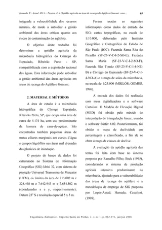 Hamada, E.; Assad, M.L.L.; Pereira, D.A./Aptidão agrícola na área de recarga do Aqüífero Guarani: caso....          65


integrada a vulnerabilidade dos recursos                                Foram         usadas        as       seguintes
naturais, de modo a subsidiar a gestão                          informações como dados de entrada do
ambiental das áreas críticas quanto aos                         SIG: cartas topográficas, na escala de
riscos de contaminação do aqüífero.                             1:10.000,          elaboradas       pelo      Instituto
       O     objetivo        deste     trabalho     foi         Geográfico e Cartográfico do Estado de
determinar        a        aptidão     agrícola      da         São Paulo (IGC): Fazenda Santa Rita do
microbacia hidrográfica do Córrego do                           Picadão (SF-23-V-C-I-2-SO-E), Fazenda
Espraiado,        Ribeirão           Preto     -   SP,          Santa        Maria         (SF-23-V-C-I-2-SO-F),
compatibilizada com a explotação racional                       Fazenda São Tomáz (SF-23-V-C-I-4-NE-
das águas. Esta informação pode subsidiar                       B) e Córrego do Espraiado (SF-23-V-C-I-
à gestão ambiental das áreas agrícolas em                       4-NO-A) e o mapa de solos da microbacia,
áreas de recarga do Aqüífero Guarani.                           na escala de 1:25.000 (MIKLÓS; GOMES,
                                                                1996).
                                                                        A entrada dos dados foi realizada
       2. MATERIAL E MÉTODOS
                                                                com mesa digitalizadora e o software
       A área de estudo é a microbacia
                                                                Cartalinx. O Modelo de Elevação Digital
hidrográfica          do     Córrego         Espraiado,
                                                                (MED)        foi     obtido      pelo    método     de
Ribeirão Preto, SP, que ocupa uma área de
                                                                interpolação de triangulação linear, usando
cerca de 4.131 ha, com uso predominante
                                                                o software Surfer 8.02. Posteriormente, foi
da    lavoura         de     cana-de-açúcar.       São
                                                                obtido      o      mapa     de    declividade      em
encontradas também pequenas áreas de
                                                                percentagem e classificado, a fim de se
matas ciliares marginais aos cursos d’água
                                                                obter o mapa de classes de declive.
e campos higrófilos nas áreas mal drenadas
                                                                        A avaliação da aptidão agrícola das
das planícies de inundação.
                                                                terras foi feita com base no sistema
       O projeto do banco de dados foi
                                                                proposto por Ramalho Filho; Beek (1995),
estruturado no Sistema de Informação
                                                                considerando         o    sistema       de   produção
Geográfica (SIG) Idrisi 32, com sistema de
                                                                agrícola        intensivo        predominante       na
projeção Universal Transversa de Mercator
                                                                microbacia, ajustado para a vulnerabilidade
(UTM), os limites da área de 213.002 m e
                                                                das áreas de recarga do aqüífero e a
224.498 m e 7.642.943 m e 7.654.502 m
                                                                metodologia de emprego de SIG proposta
(coordenadas x e y, respectivamente);
                                                                por     Lopes-Assad;          Hamada;        Cavalieri,
Datum 23o S e resolução espacial 5 x 5 m.
                                                                (1998).




           Engenharia Ambiental - Espírito Santo do Pinhal, v. 3, n. 1, p. 062-071, jan/jun 2006
 