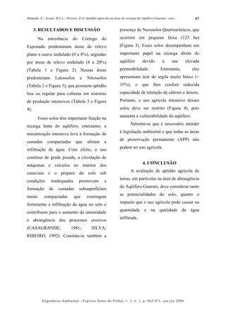 Hamada, E.; Assad, M.L.L.; Pereira, D.A./Aptidão agrícola na área de recarga do Aqüífero Guarani: caso....         67


      3. RESULTADOS E DISCUSSÃO                                  presença de Neossolos Quartzarênicos, que
        Na    microbacia        do       Córrego    do           ocorrem em pequena faixa (123 ha)
Espraiado predominam áreas de relevo                             (Figura 3). Esses solos desempenham um
plano a suave ondulado (0 a 8%), seguidas                        importante papel na recarga direta do
por áreas de relevo ondulado (8 a 20%)                           aqüífero        devido        à      sua    elevada
(Tabela 1 e Figura 2). Nessas áreas                              permeabilidade.              Entretanto,        eles
predominam          Latossolos       e     Nitossolos            apresentam teor de argila muito baixo (<
(Tabela 2 e Figura 3), que possuem aptidão                       15%),      o    que    lhes       confere   reduzida
boa ou regular para culturas em sistemas                         capacidade de retenção de cátions e ânions.
de produção intensivos (Tabela 3 e Figura                        Portanto, o uso agrícola intensivo desses
4).                                                              solos deve ser restrito (Figura 4), pois

        Esses solos têm importante função na                     aumenta a vulnerabilidade do aqüífero.

recarga lenta do aqüífero, entretanto, a                                Salienta-se que é necessário atender

mecanização intensiva leva à formação de                         à legislação ambiental e que todas as áreas
                                                                 de preservação permanente (APP) não
camadas       compactadas         que      afetam     a
infiltração de água. Com efeito, o uso                           podem ter uso agrícola.

contínuo de grade pesada, a circulação de
máquinas e veículos no interior dos                                              4. CONCLUSÃO

canaviais e o preparo do solo sob                                       A avaliação de aptidão agrícola de

condições       inadequadas          promovem         a          terras, em particular na área de abrangência
                                                                 do Aqüífero Guarani, deve considerar tanto
formação       de     camadas        subsuperficiais
                                                                 as potencialidades do solo, quanto o
muito        compactadas         que       restringem
                                                                 impacto que o uso agrícola pode causar na
fortemente a infiltração da água no solo e
                                                                 quantidade e na qualidade da água
contribuem para o aumento da intensidade
                                                                 infiltrada.
e abrangência dos processos erosivos
(CASAGRANDE,                   1981;         SILVA;
RIBEIRO, 1992). Constata-se também a




          Engenharia Ambiental - Espírito Santo do Pinhal, v. 3, n. 1, p. 062-071, jan/jun 2006
 