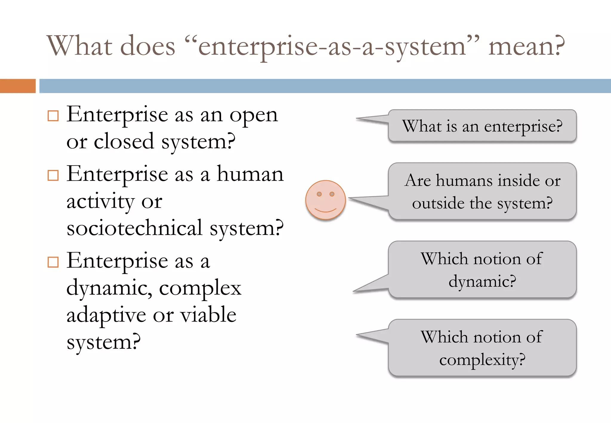What does “enterprise-as-a-system” mean?
 Enterprise as an open
or closed system?
 Enterprise as a human
activity or
sociotechnical system?
 Enterprise as a
dynamic, complex
adaptive or viable
system?
What is an enterprise?
Are humans inside or
outside the system?
Which notion of
dynamic?
Which notion of
complexity?
 