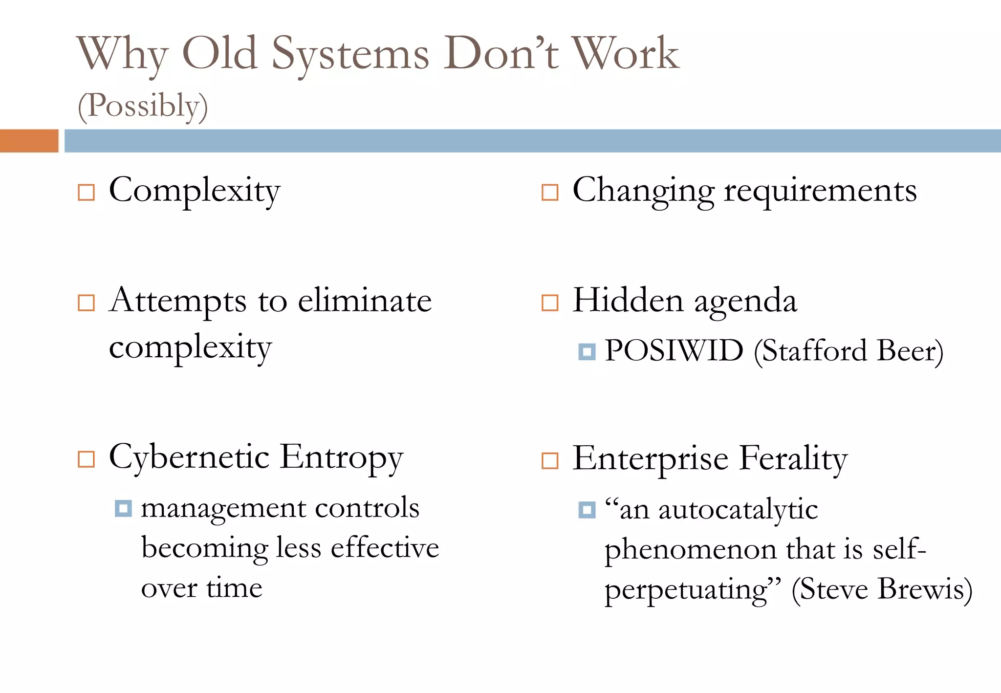 Why Old Systems Don’t Work
(Possibly)
 Complexity
 Attempts to eliminate
complexity
 Cybernetic Entropy
 management controls
becoming less effective
over time
 Changing requirements
 Hidden agenda
 POSIWID (Stafford Beer)
 Enterprise Ferality
 “an autocatalytic
phenomenon that is self-
perpetuating” (Steve Brewis)
 