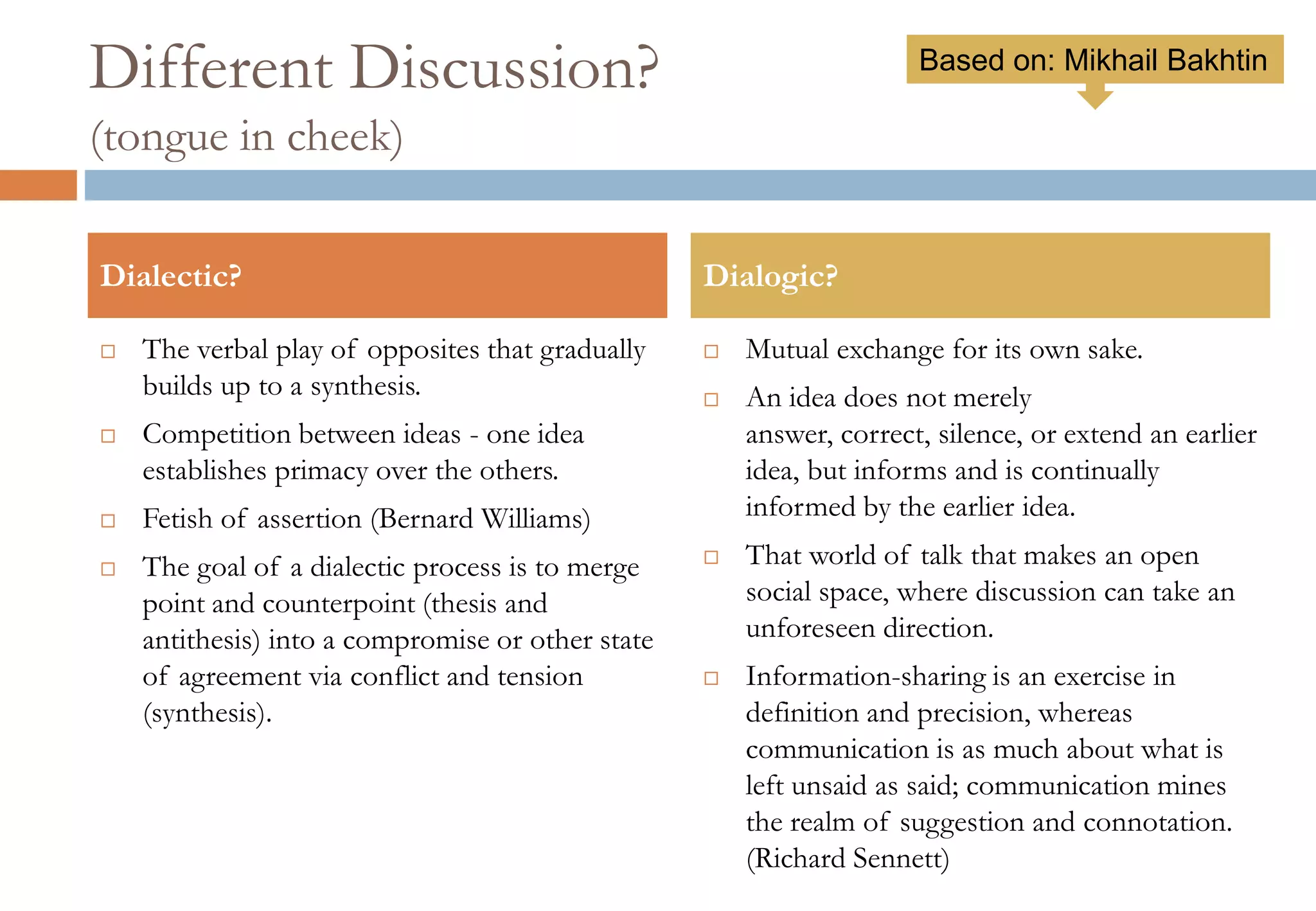 Different Discussion?
(tongue in cheek)
 The verbal play of opposites that gradually
builds up to a synthesis.
 Competition between ideas - one idea
establishes primacy over the others.
 Fetish of assertion (Bernard Williams)
 The goal of a dialectic process is to merge
point and counterpoint (thesis and antithesis)
into a compromise or other state of
agreement via conflict and tension (synthesis).
 Mutual exchange for its own sake.
 An idea does not merely
answer, correct, silence, or extend an earlier
idea, but informs and is continually informed
by the earlier idea.
 That world of talk that makes an open social
space, where discussion can take an
unforeseen direction.
 Information-sharing is an exercise in
definition and precision, whereas
communication is as much about what is left
unsaid as said; communication mines the
realm of suggestion and connotation.
(Richard Sennett)
Dialectic? Dialogic?
Based on: Mikhail Bakhtin
 