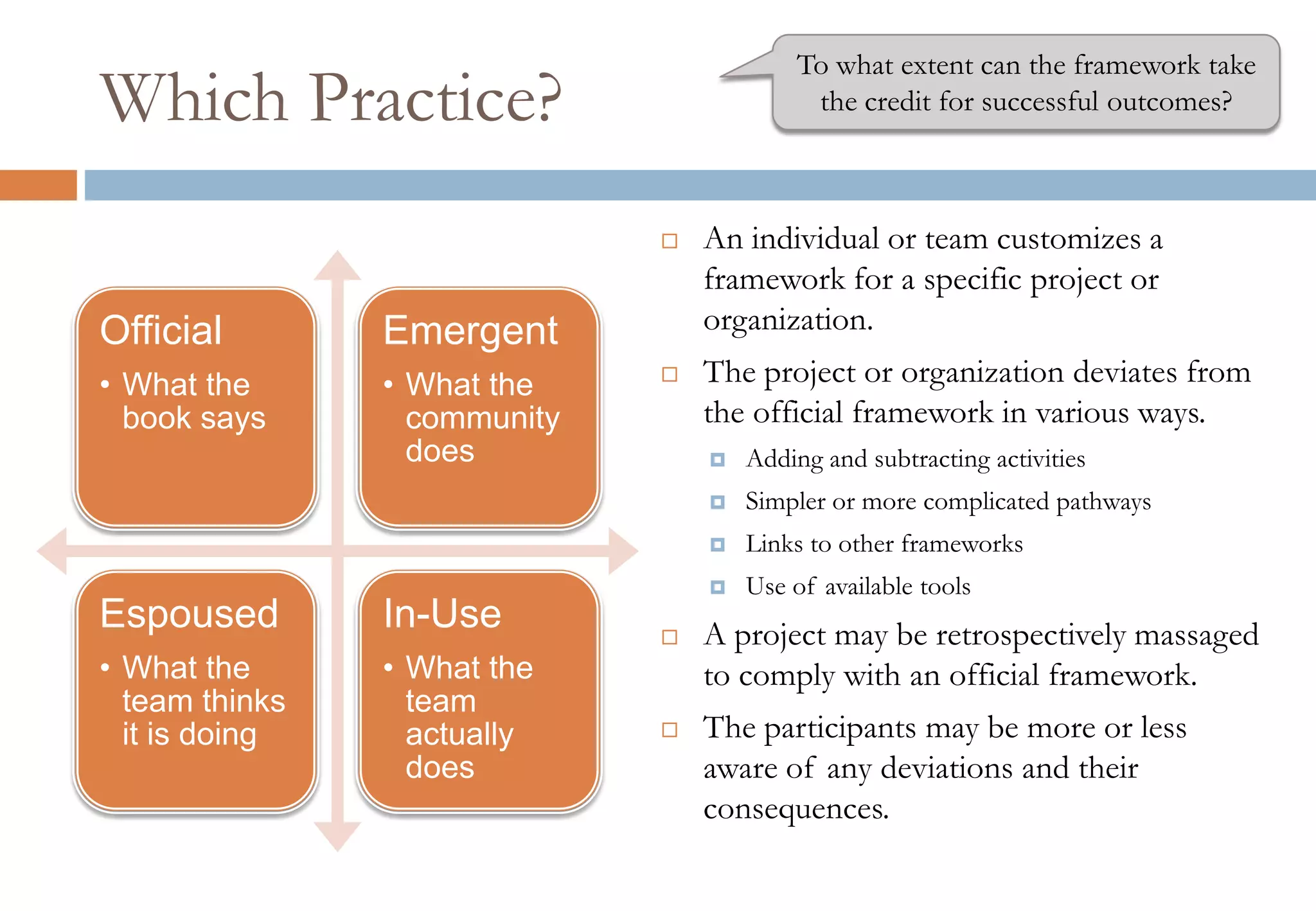 Which Practice?
 An individual or team customizes a
framework for a specific project or
organization.
 The project or organization deviates from
the official framework in various ways.
 Adding and subtracting activities
 Simpler or more complicated pathways
 Links to other frameworks
 Use of available tools
 A project may be retrospectively massaged
to comply with an official framework.
 The participants may be more or less
aware of any deviations and their
consequences.
Official
• What the
book says
Emergent
• What the
community
does
Espoused
• What the
team thinks
it is doing
In-Use
• What the
team
actually
does
To what extent can the framework take
the credit for successful outcomes?
 