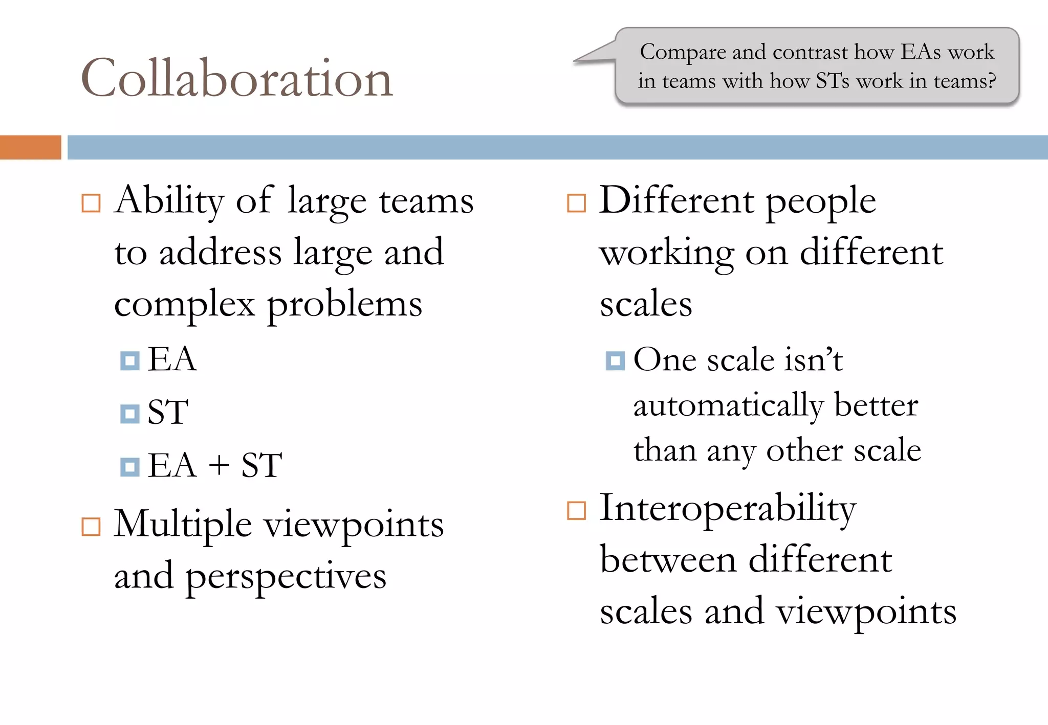 Collaboration
 Ability of large teams
to address large and
complex problems
 EA
 ST
 EA + ST
 Multiple viewpoints
and perspectives
 Different people
working on different
scales
 One scale isn’t
automatically better
than any other scale
 Interoperability
between different
scales and viewpoints
Compare and contrast how EAs work
in teams with how STs work in teams?
 