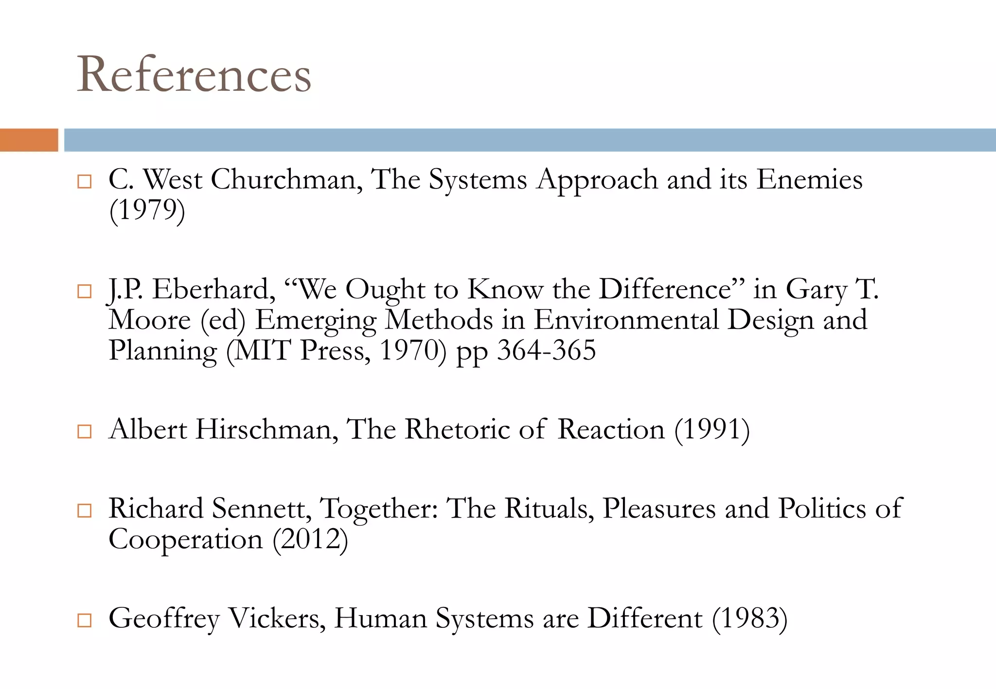 References
 C. West Churchman, The Systems Approach and its Enemies
(1979)
 J.P. Eberhard, “We Ought to Know the Difference” in Gary T.
Moore (ed) Emerging Methods in Environmental Design and
Planning (MIT Press, 1970) pp 364-365
 Albert Hirschman, The Rhetoric of Reaction (1991)
 Richard Sennett, Together: The Rituals, Pleasures and Politics of
Cooperation (2012)
 Geoffrey Vickers, Human Systems are Different (1983)
 