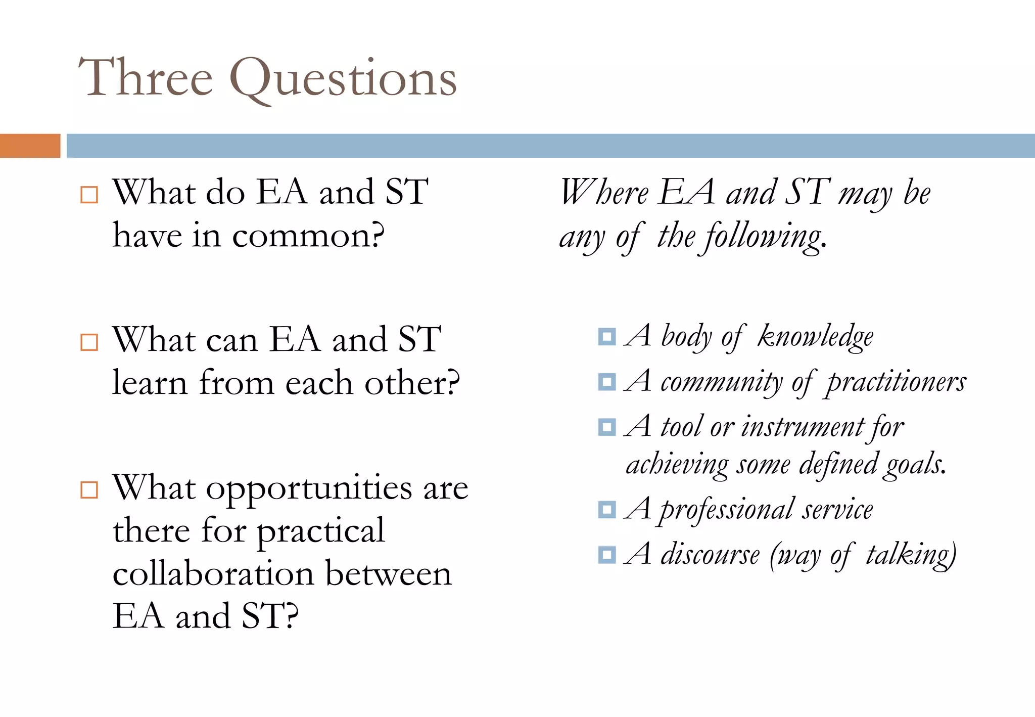 Three Questions
 What do EA and ST
have in common?
 What can EA and ST
learn from each other?
 What opportunities are
there for practical
collaboration between
EA and ST?
Where EA and ST may be
any of the following.
 A body of knowledge
 A community of practitioners
 A tool or instrument for
achieving some defined goals.
 A professional service
 A discourse (way of talking)
 