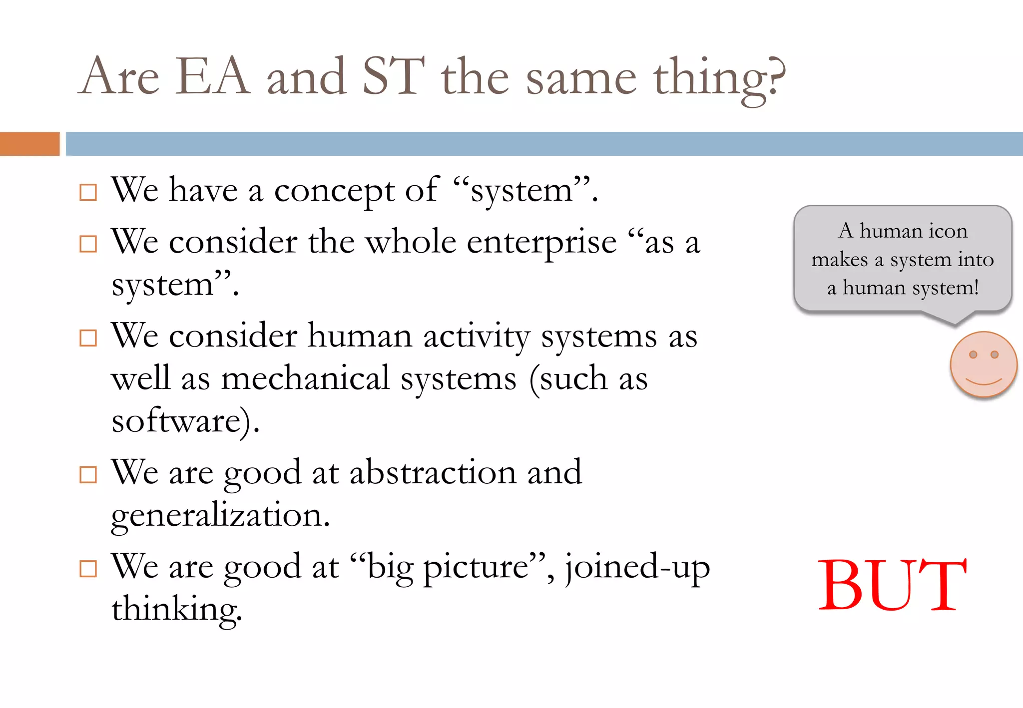 Are EA and ST the same thing?
 We have a concept of “system”.
 We consider the whole enterprise “as a
system”.
 We consider human activity systems as
well as mechanical systems (such as
software).
 We are good at abstraction and
generalization.
 We are good at “big picture”, joined-up
thinking. BUT
A human icon
makes a system into
a human system!
 