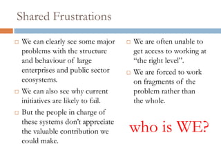 Shared Frustrations
 We can clearly see some major
problems with the structure and
behaviour of large enterprises
and public sector ecosystems.
 We can also see why current
initiatives are likely to fail.
 But the people in charge of
these systems don’t appreciate
the valuable contribution we
could make.
 We are often unable to
get access to working at
“the right level”.
 We are forced to work
on fragments of the
problem rather than
the whole.
who is WE?
 