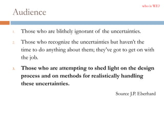 Audience
1. Those who are blithely ignorant of the uncertainties.
2. Those who recognize the uncertainties but haven’t the
time to do anything about them; they’ve got to get on with
the job.
3. Those who are attempting to shed light on the design
process and on methods for realistically handling
these uncertainties.
Source J.P. Eberhard
who is WE?
 