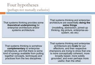 Four hypotheses
(perhaps not mutually exclusive)
That systems thinking provides some
theoretical underpinning for enterprise
architecture and/or systems architecture.
That systems thinking and enterprise
architecture are essentially doing the
same things
(modelling, abstraction, joined-up
thinking, big picture, enterprise-as-
system, etc etc)
That systems thinking is somehow
complementary to enterprise
architecture, and that there is some kind
of synergy available from putting together
concepts, techniques and practices from
the two disciplines.
That systems thinking and enterprise
architecture are rivals for our
affections, and their respective champions
are trying to show that one is more
conceptually coherent, more broadly
based, more solidly grounded, and even
perhaps more useful, than the other.
 