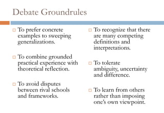 Debate Groundrules
 To prefer concrete
examples to sweeping
generalizations.
 To combine grounded
practical experience with
theoretical reflection.
 To avoid disputes
between rival schools
and frameworks.
 To recognize that there
are many competing
definitions and
interpretations.
 To tolerate
ambiguity, uncertainty
and difference.
 To learn from others
rather than imposing
one’s own viewpoint.
 