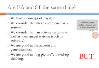 Are EA and ST the same thing?
 We have a concept of “system”.
 We consider the whole enterprise “as a
system”.
 We consider human activity systems as
well as mechanical systems (such as
software).
 We are good at abstraction and
generalization.
 We are good at “big picture”, joined-up
thinking. BUT
A human icon
makes a system into
a human system!
 