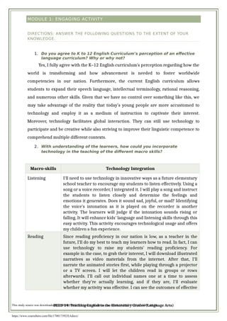 MODULE 1: ENGAGING ACTIVITY
DIRECTIONS: ANSWER THE FOLLOWING QUESTIONS TO THE EXTENT OF YOUR
KNOWLEDGE.
1. Do you agree to K to 12 English Curriculum’s perception of an effective
language curriculum? Why or why not?
Yes, I fully agree with the K–12 English curriculum's perception regarding how the
world is transforming and how advancement is needed to foster worldwide
competencies in our nation. Furthermore, the current English curriculum allows
students to expand their speech language, intellectual terminology, rational reasoning,
and numerous other skills. Given that we have no control over something like this, we
may take advantage of the reality that today's young people are more accustomed to
technology and employ it as a medium of instruction to captivate their interest.
Moreover, technology facilitates global interaction. They can still use technology to
participate and be creative while also striving to improve their linguistic competence to
comprehend multiple different contexts.
2. With understanding of the learners, how could you incorporate
technology in the teaching of the different macro skills?
Macro-skills Technology Integration
Listening I'll need to use technology in innovative ways as a future elementary
school teacher to encourage my students to listen effectively. Using a
song or a voice recorder, I integrated it. I will play a song and instruct
the students to listen closely and determine the feelings and
emotions it generates. Does it sound sad, joyful, or mad? Identifying
the voice's intonation as it is played on the recorder is another
activity. The learners will judge if the intonation sounds rising or
falling. It will enhance kids' language and listening skills through this
easy activity. This activity encourages technological usage and offers
my children a fun experience.
Reading Since reading proficiency in our nation is low, as a teacher in the
future, I'll do my best to teach my learners how to read. In fact, I can
use technology to raise my students' reading proficiency. For
example in the case, to grab their interest, I will download illustrated
narratives as video materials from the internet. After that, I'll
narrate the animated stories first, while playing through a projector
or a TV screen. I will let the children read in groups or rows
afterwards. I'll call out individual names one at a time to assess
whether they're actually learning, and if they are, I'll evaluate
whether my activity was effective. I can see the outcomes of effective
BEED 14: Teaching English in the Elementary Grades (Language Arts)
This study source was downloaded by 100000855033055 from CourseHero.com on 10-18-2022 01:20:35 GMT -05:00
https://www.coursehero.com/file/170017392/EAdocx/
 
