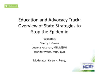 Educa&on	
  and	
  Advocacy	
  Track:	
  
Overview	
  of	
  State	
  Strategies	
  to	
  
Stop	
  the	
  Epidemic	
  
Presenters:	
  
Sherry	
  L.	
  Green	
  
Joanna	
  Katzman,	
  MD,	
  MSPH	
  
Jennifer	
  Weiss,	
  MBA,	
  BSIT	
  
Moderator:	
  Karen	
  H.	
  Perry,	
  	
  
 