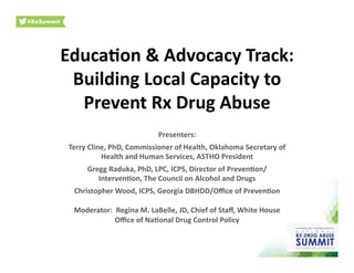 Educa&on	
  &	
  Advocacy	
  Track:	
  
Building	
  Local	
  Capacity	
  to	
  
Prevent	
  Rx	
  Drug	
  Abuse	
  
Presenters:	
  
Terry	
  Cline,	
  PhD,	
  Commissioner	
  of	
  Health,	
  Oklahoma	
  Secretary	
  of	
  
Health	
  and	
  Human	
  Services,	
  ASTHO	
  President	
  
Gregg	
  Raduka,	
  PhD,	
  LPC,	
  ICPS,	
  Director	
  of	
  Preven&on/	
  
Interven&on,	
  The	
  Council	
  on	
  Alcohol	
  and	
  Drugs	
  
Christopher	
  Wood,	
  ICPS,	
  Georgia	
  DBHDD/Oﬃce	
  of	
  Preven&on	
  
Moderator:	
  	
  Regina	
  M.	
  LaBelle,	
  JD,	
  Chief	
  of	
  Staﬀ,	
  White	
  House	
  
Oﬃce	
  of	
  Na&onal	
  Drug	
  Control	
  Policy	
  	
  
 