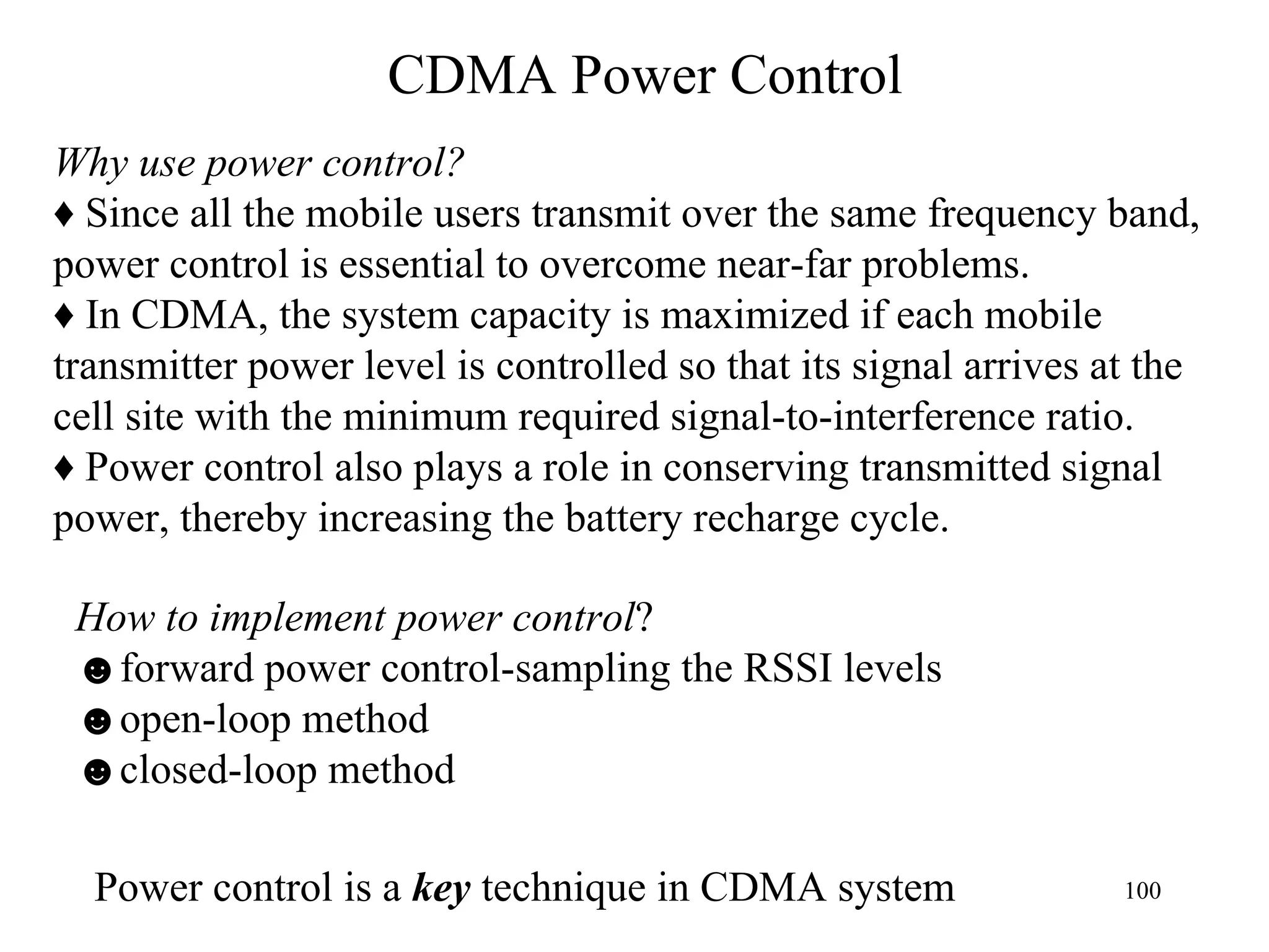 CDMA Power Control Why use power control? ♦  Since all the mobile users transmit over the same frequency band,  power control is essential to overcome near-far problems. ♦   In CDMA, the system capacity is maximized if each mobile  transmitter power level is controlled so that its signal arrives at the  cell site with the minimum required signal-to-interference ratio. ♦  Power control also plays a role in conserving transmitted signal  power, thereby increasing the battery recharge cycle. How to implement power control ? ☻ forward power control-sampling the RSSI levels  ☻ open-loop method ☻ closed-loop method Power control is a  key  technique in CDMA system 