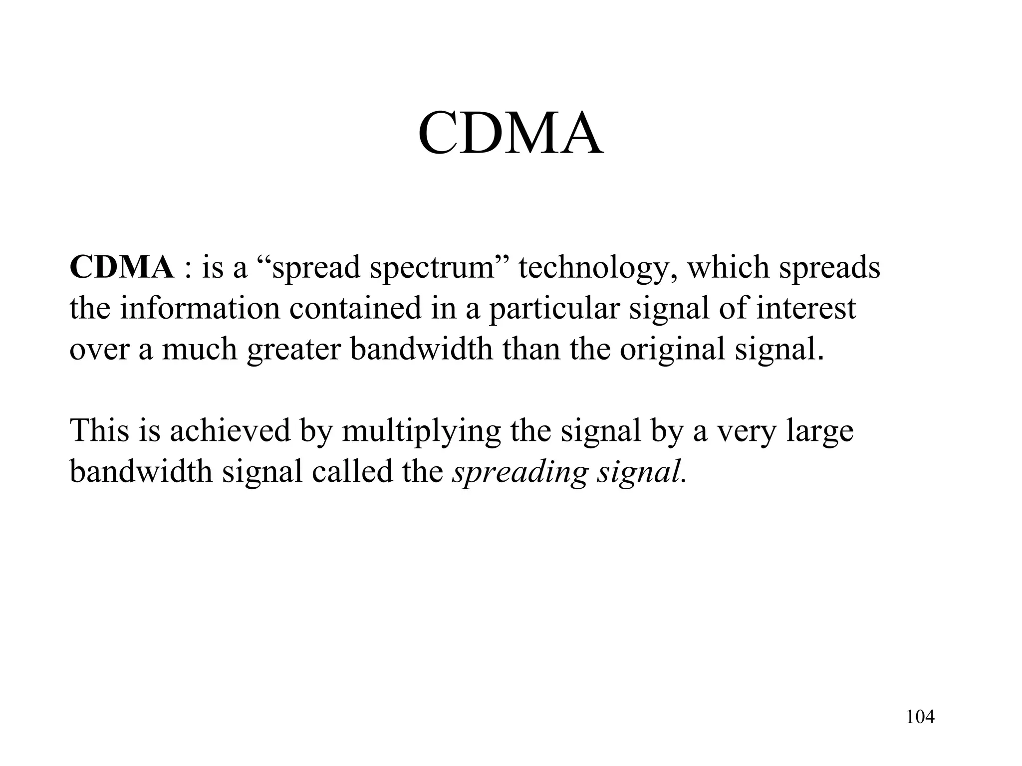 CDMA CDMA  : is a “spread spectrum” technology, which  spreads the information contained in a particular signal of interest over a much greater bandwidth than the original signal . This is achieved by multiplying the signal by a very large  bandwidth signal called the  spreading signal. 