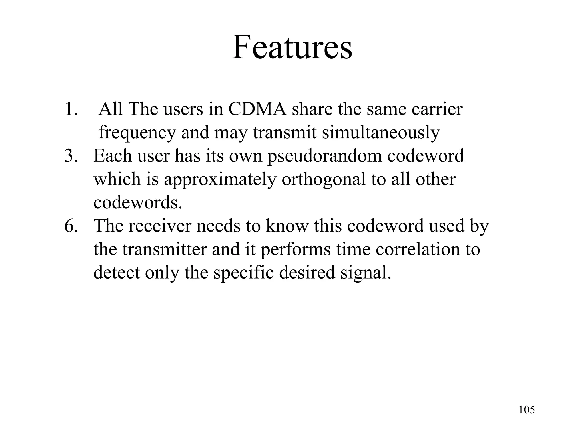 Features All The users in CDMA share the same carrier    frequency and may transmit simultaneously Each user has its own pseudorandom codeword which is approximately orthogonal to all other  codewords. The receiver needs to know this codeword used by the transmitter and it performs time correlation to  detect only the specific desired signal. 