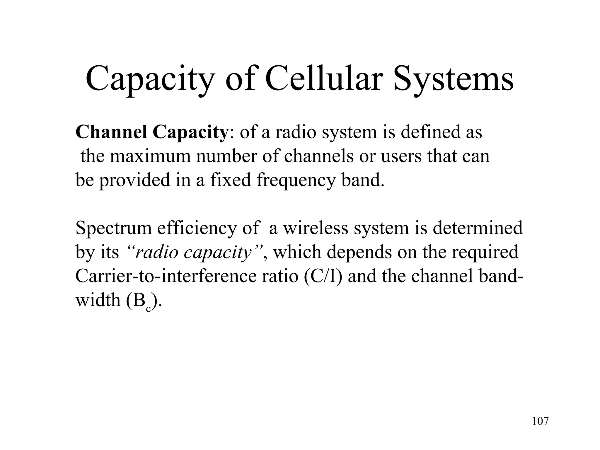 Capacity of Cellular Systems Channel Capacity : of a radio system is defined as the maximum number of channels or users that can  be provided in a fixed frequency band.  Spectrum efficiency of  a wireless system is determined  by its  “radio capacity” , which depends on the required Carrier-to-interference ratio (C/I) and the channel band- width  (B c ).   