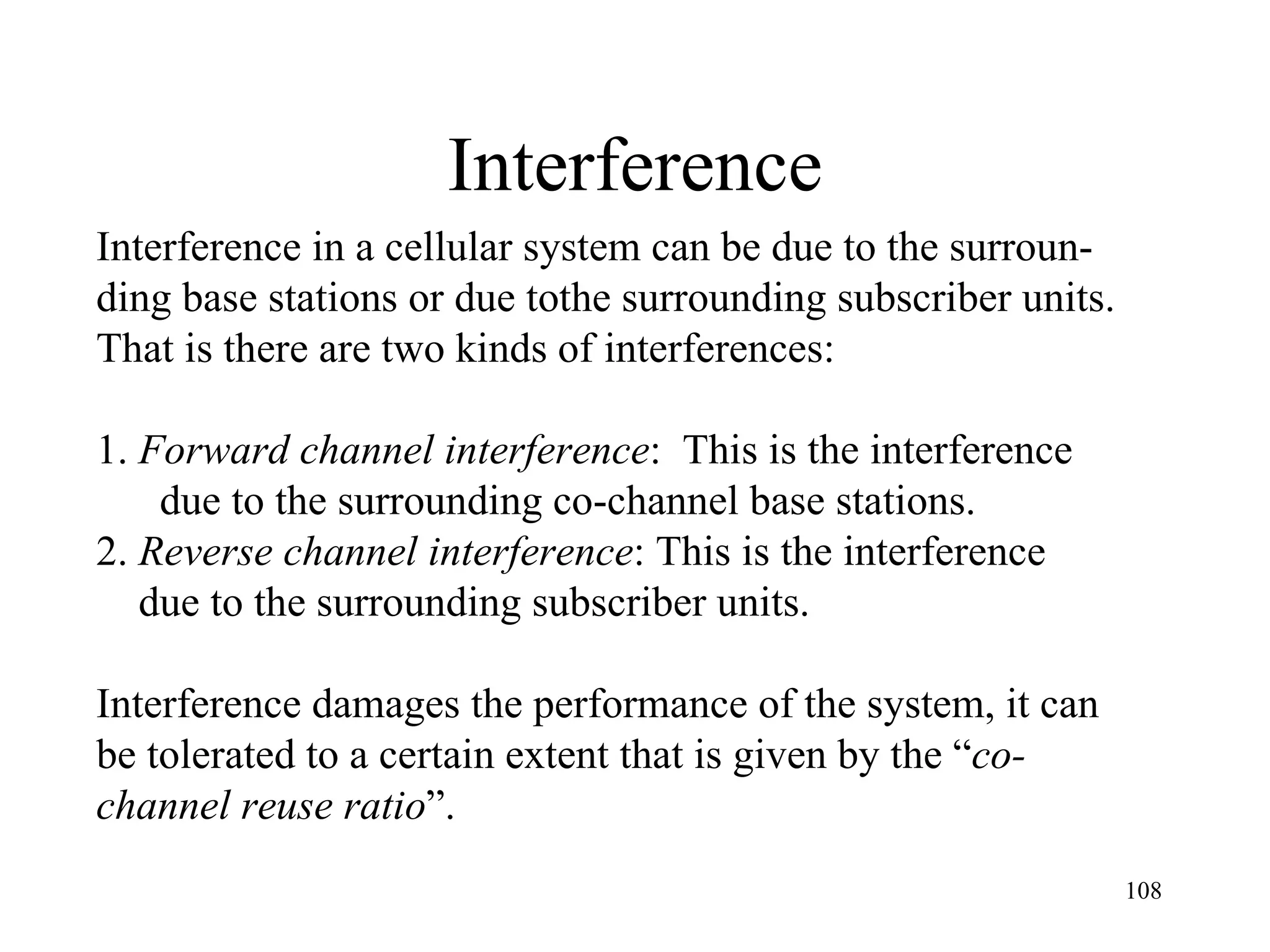 Interference Interference in a cellular system can be due to the surroun- ding base stations or due tothe surrounding subscriber units.  That is there are two kinds of interferences: 1.  Forward channel interference :  This is the interference  due to the surrounding co-channel base stations. 2.  Reverse channel interference : This is the interference  due to the surrounding subscriber units. Interference damages the performance of the system, it can  be tolerated to a certain extent that is given by the “ co- channel reuse ratio ”.  