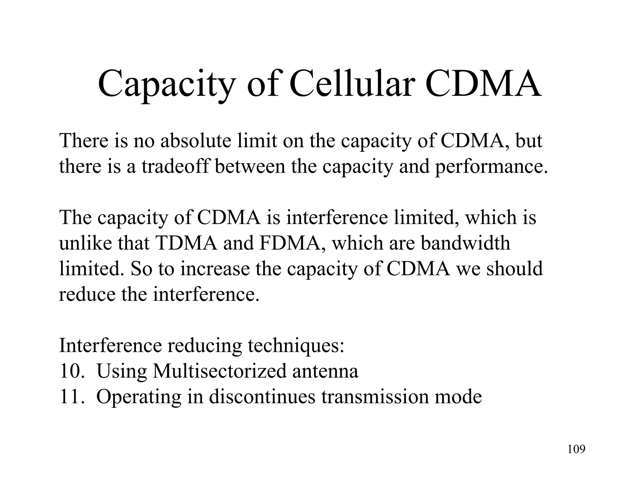 Capacity of Cellular CDMA There is no absolute limit on the capacity of CDMA, but  there is a tradeoff between the capacity and performance. The capacity of CDMA is interference limited, which is  unlike that TDMA and FDMA, which are bandwidth limited. So to increase the capacity of CDMA we should reduce the interference. Interference reducing techniques: Using Multisectorized antenna Operating in discontinues transmission mode 