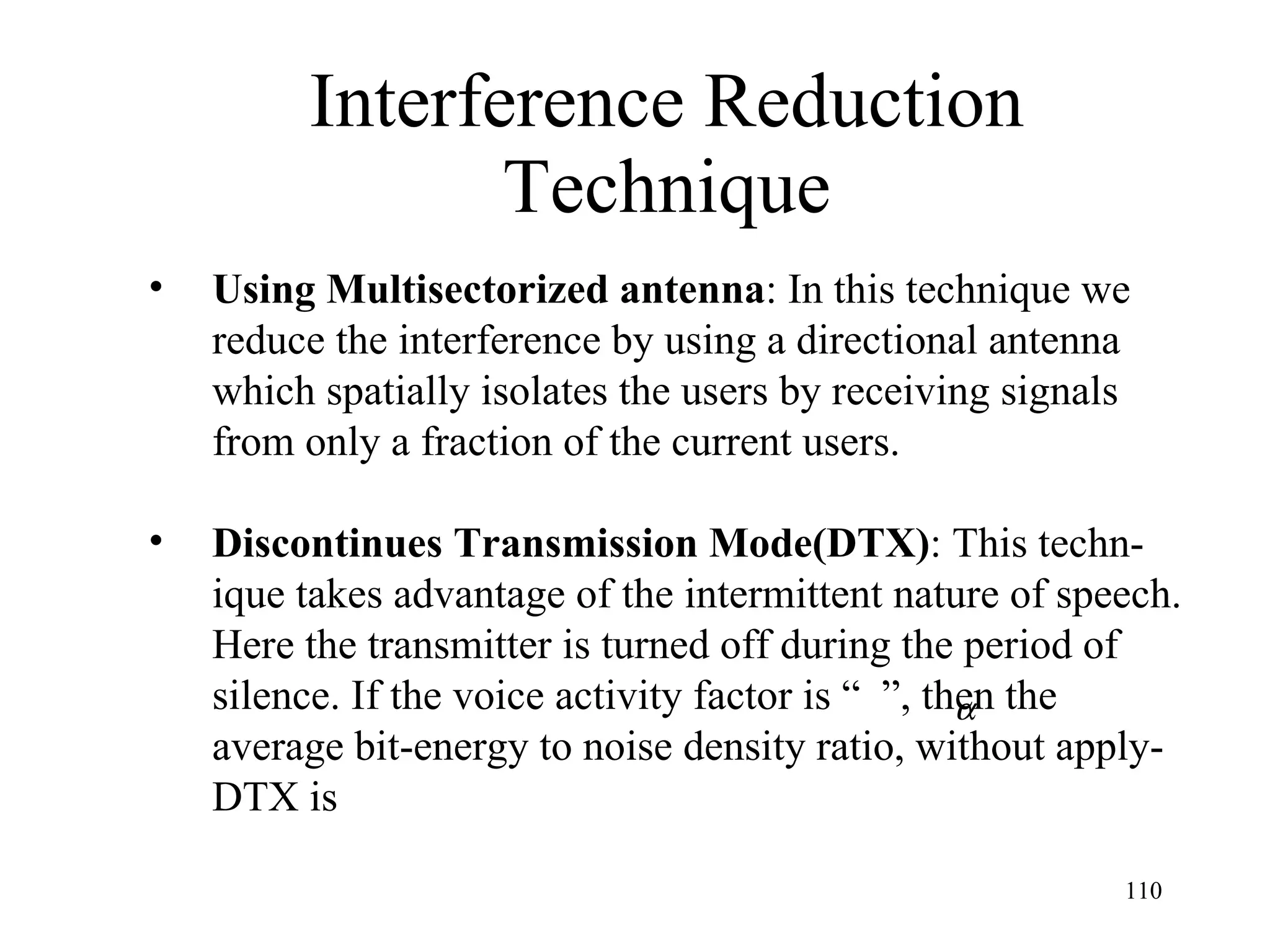 Interference Reduction Technique Using Multisectorized antenna : In this technique we  reduce the interference by using a directional antenna  which spatially isolates the users by receiving signals from only a fraction of the current users. Discontinues Transmission Mode(DTX) : This techn- ique takes advantage of the intermittent nature of speech. Here the transmitter is turned off during the period of  silence. If the voice activity factor is “  ”, then the  average bit-energy to noise density ratio, without apply- DTX is  