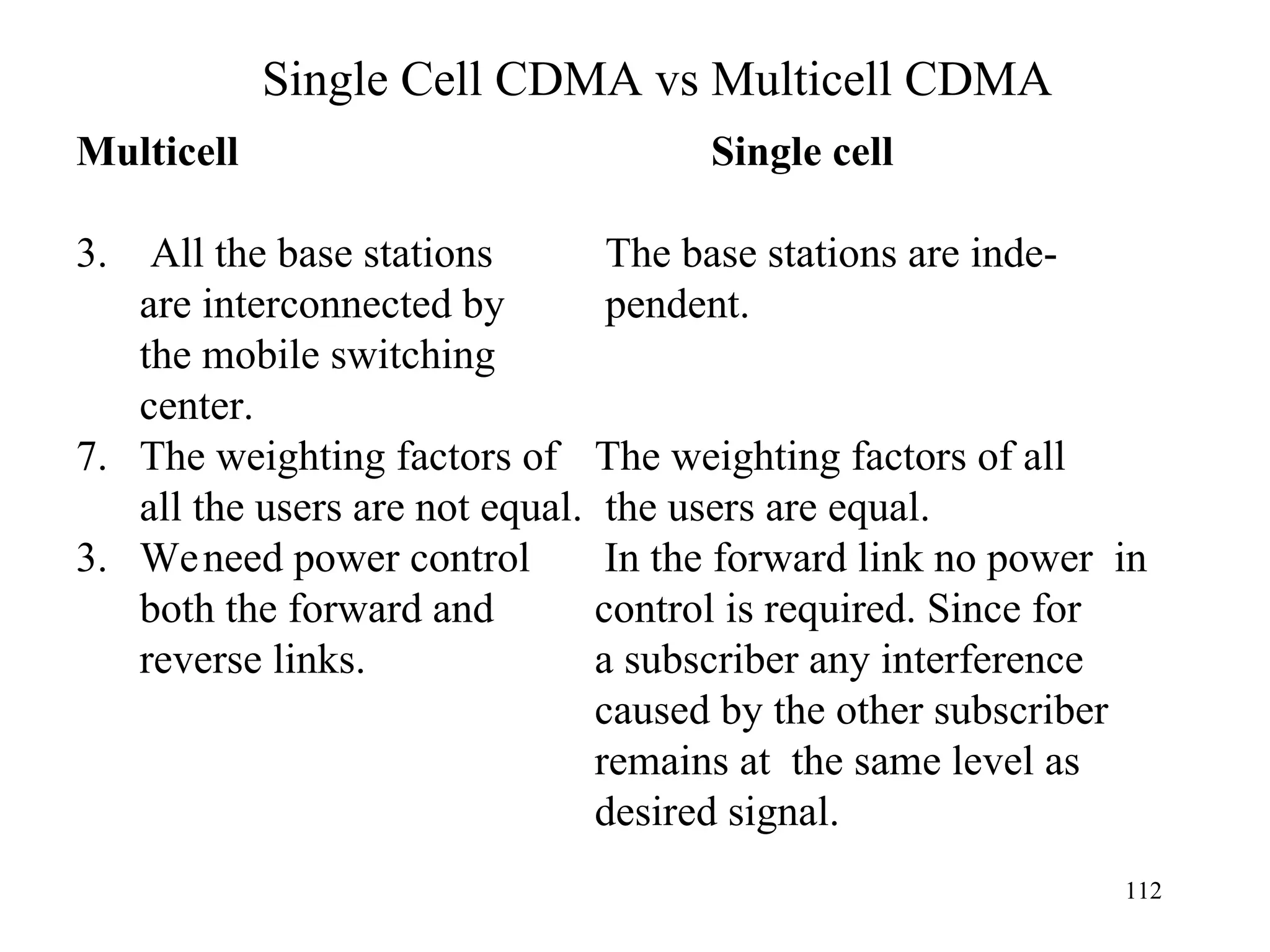 Single Cell CDMA vs Multicell CDMA   Multicell Single cell All the base stations   The base stations are inde- are interconnected by   pendent. the mobile switching center. The weighting factors of   The weighting factors of all all the users are not equal.   the users are equal. 3.  We need power control  In the forward link no power  in both the forward and  control is required. Since for reverse links.     a subscriber any interference   caused by the other subscriber   remains at  the same level as     desired signal. 