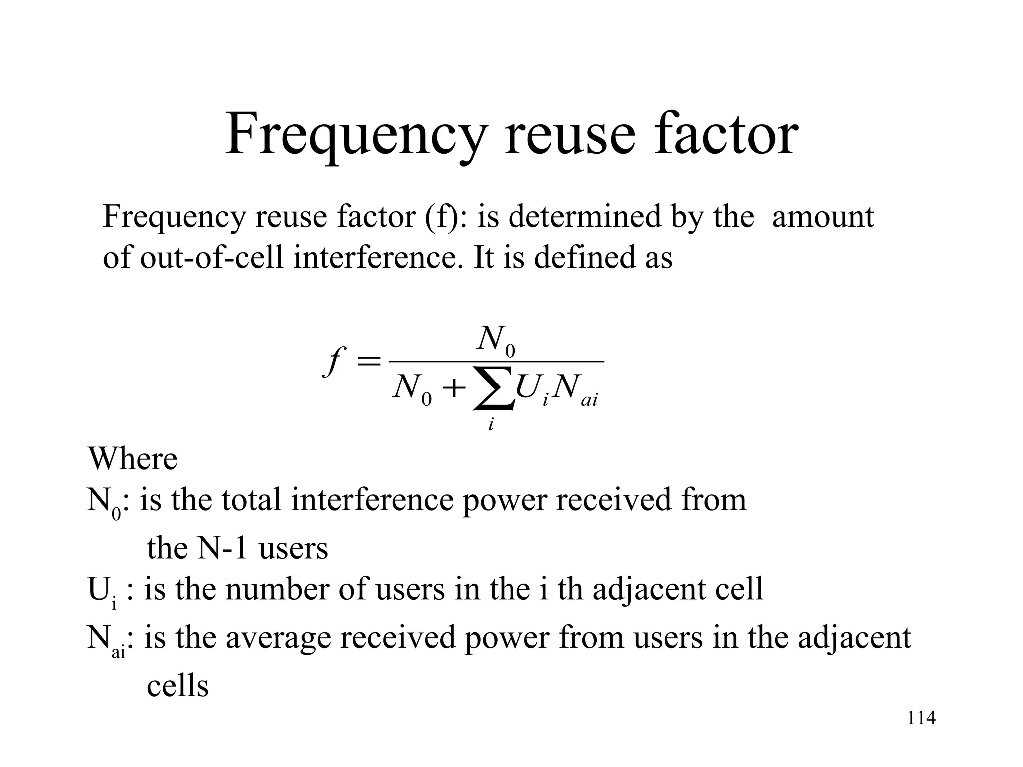 Frequency reuse factor Frequency reuse factor (f): is determined by the  amount  of out-of-cell interference. It is defined as  Where N 0 : is the total interference power received from  the N-1 users U i   : is the number of users in the i th adjacent cell N ai : is the average received power from users in the adjacent cells 