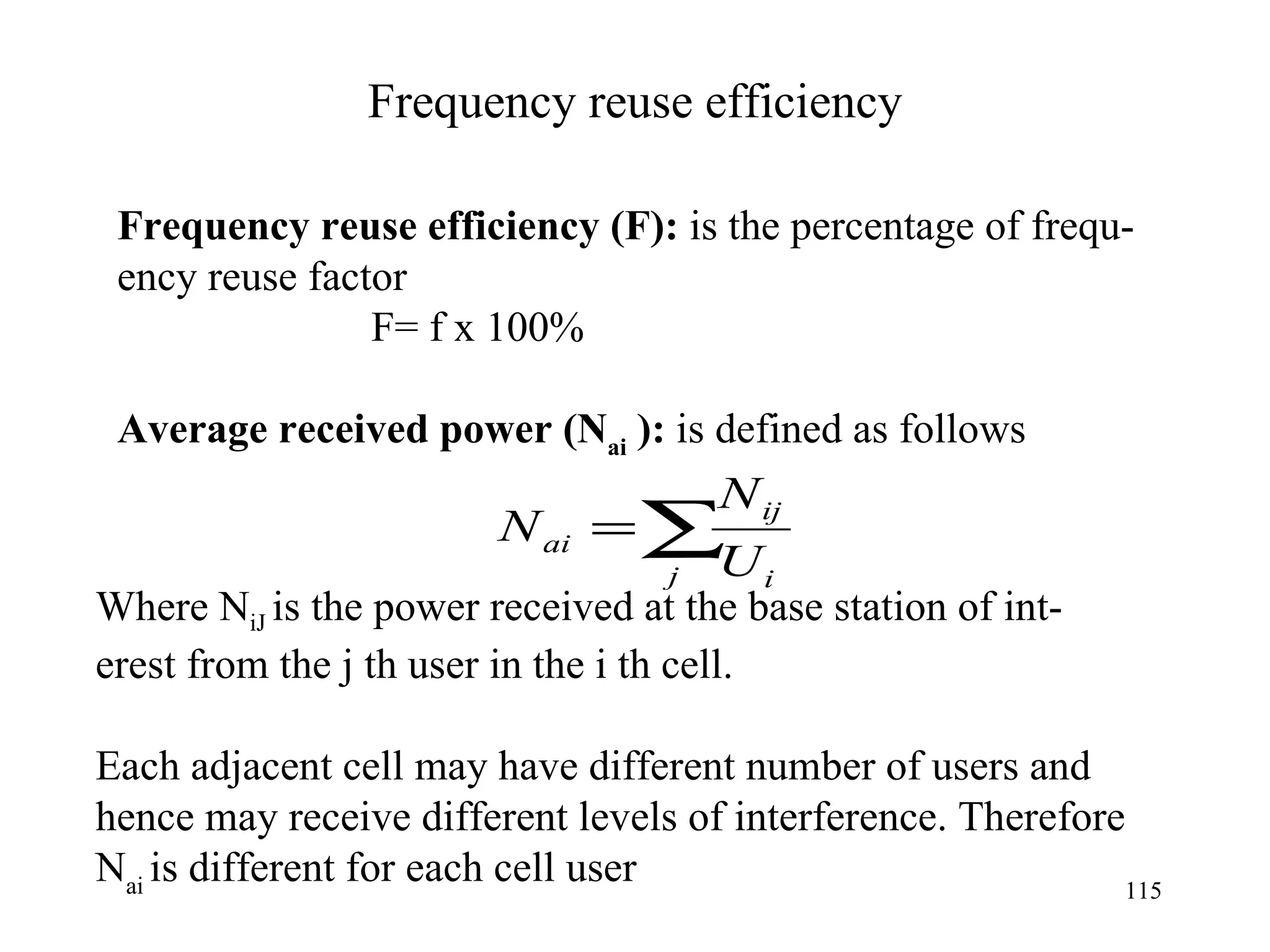 Frequency reuse efficiency Frequency reuse efficiency (F):  is the percentage of frequ- ency reuse factor F= f x 100% Average received power ( N ai  ):  is defined as follows  Where N iJ  is the power received at the base station of int- erest from the j th user in the i th cell. Each adjacent cell may have different number of users and  hence may receive different levels of interference. Therefore N ai  is different for each cell user 