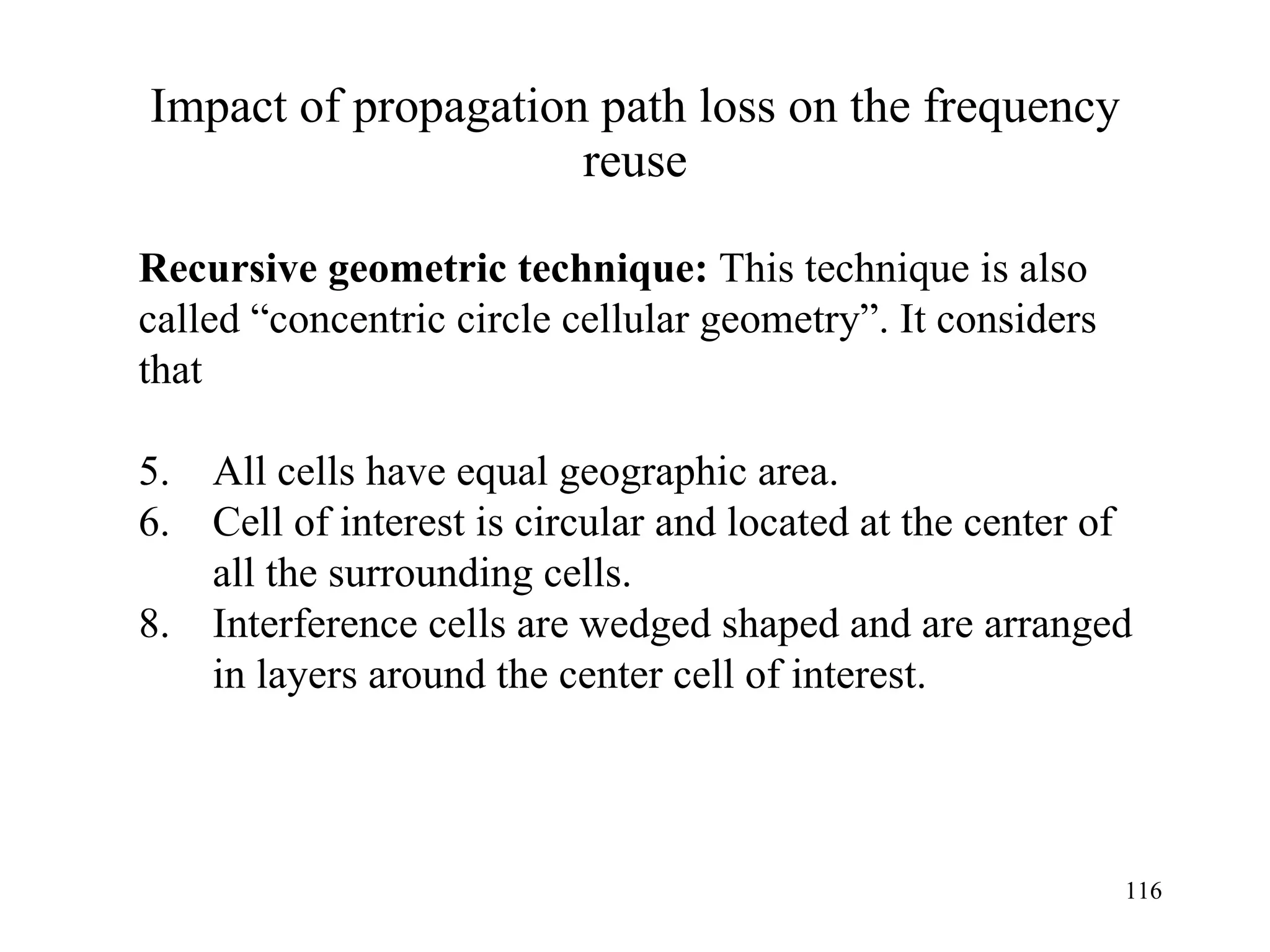 Impact of propagation path loss on the frequency reuse Recursive geometric technique:  This technique is also  called “concentric circle cellular geometry”. It considers  that All cells have equal geographic area. Cell of interest is circular and located at the center of    all the surrounding cells. Interference cells are wedged shaped and are arranged    in layers around the center cell of interest. 