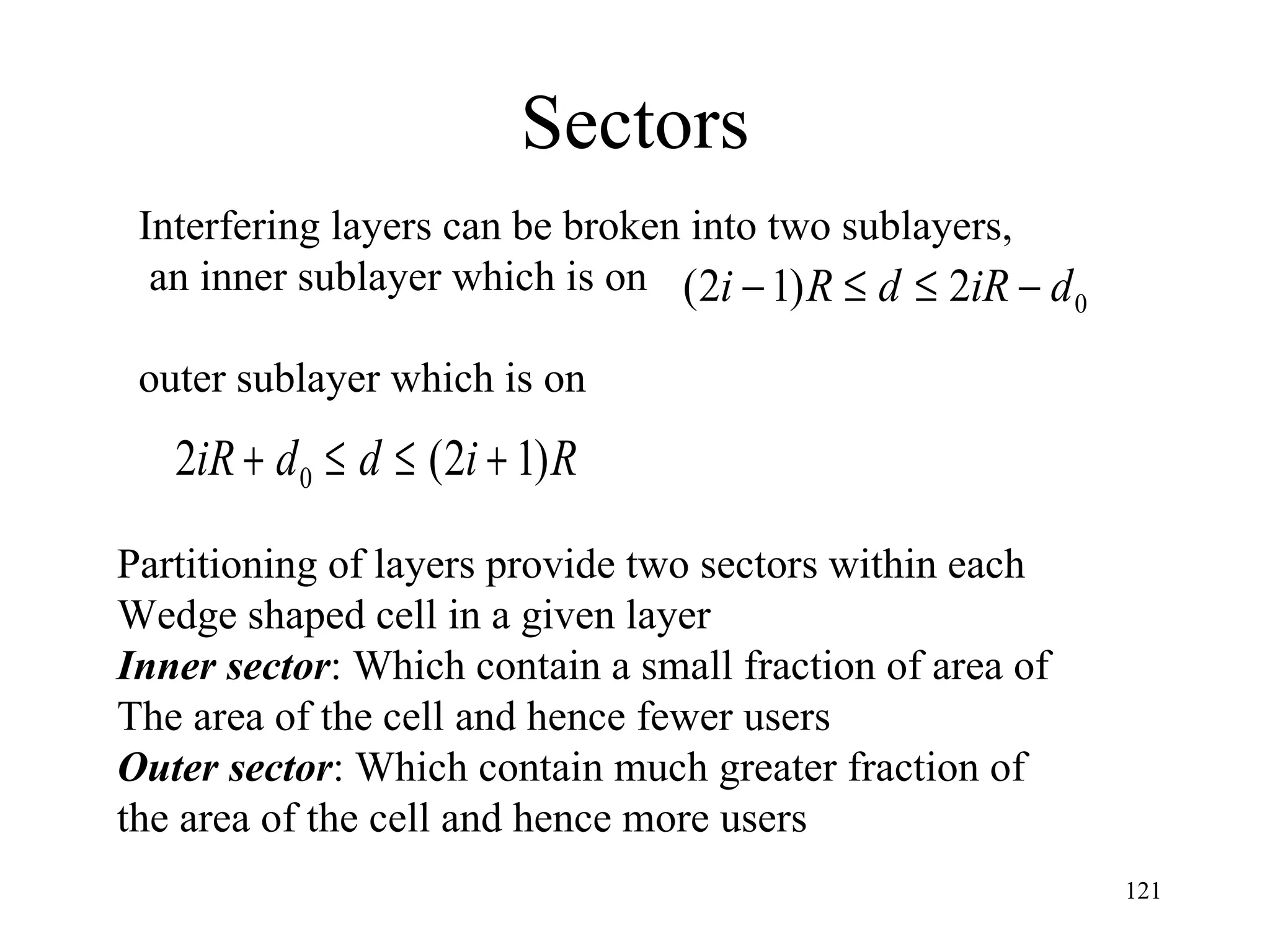 Sectors Interfering layers can be broken into two sublayers, an inner sublayer which is on  outer sublayer which is on Partitioning of layers provide two sectors within each  Wedge shaped cell in a given layer Inner sector : Which contain a small fraction of area of  The area of the cell and hence fewer users Outer sector : Which contain much greater fraction of  the area of the cell and hence more users 
